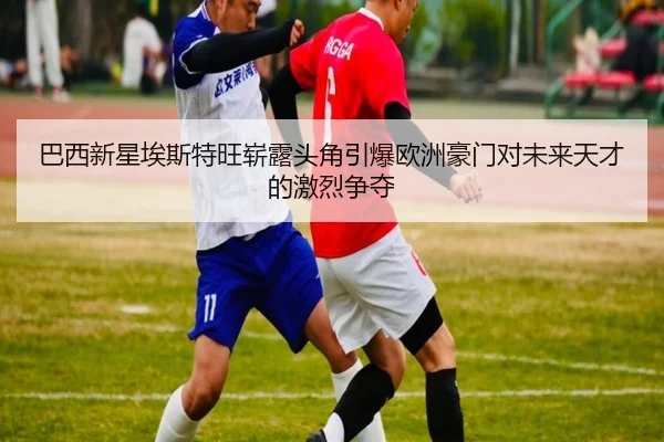 巴西新星埃斯特旺崭露头角引爆欧洲豪门对未来天才的激烈争夺
